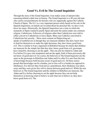 Good Vs. Evil In The Grand Inquisitor
Through the story of the Grand Inquisitor, Ivan makes sense of and provides
reasoning behind a dark time in history. The Grand Inquisitor is a 90 year old man
who carries out punishments for heretics who are supposedly against the Catholic
Church of Spain. The G.I. is a very important person solely based on his role in the
Spanish Inquisition, no details are revealed about his personal life; we don t even
know his name. Historically, the Spanish Inquisition was a time in which the
monarchs of Spain wanted to purify Spain and unite the nation under one common
religion, Catholicism. Followers of religions other than Catholicism were told to
either convert to Catholicism or leave Spain. Many non Catholics converted to
Catholicism but secretly... Show more content on Helpwriting.net ...
speaks of nonbelievers as though they are innocent children who don t know how
to fend for themselves or make the right decisions; they don t know good from
evil. This is similar to Ivan s argument in Rebellion because he claims that children
are innocent for the simple fact that they don t know good from evil, grownups
have sinned by choosing to eat the apple . This can also be related to Adam and
Eve before Eve gave into temptation and ate the apple, both of them previously did
not know of good and evil. In a sense, the believers in The Grand Inquisitor are the
same as the grownups in Rebellion and Adam and Eve after Eve eats from the tree
of knowledge because both become aware of good and evil. All three stories
preach that knowledge can be a burden, just as free will is a burden (as opposed to
obedience). Eve did not obey God and as a punishment, their obedience was taken
away and they were given free will to choose between good and evil. While the non
believers in The Grand Inquisitor and the children in Rebellion are innocent, like
Adam and Eve before choosing to eat the apple because they can not help
themselves in knowing what to believe in and what not to believe in; they don t
know good from evil. The
 