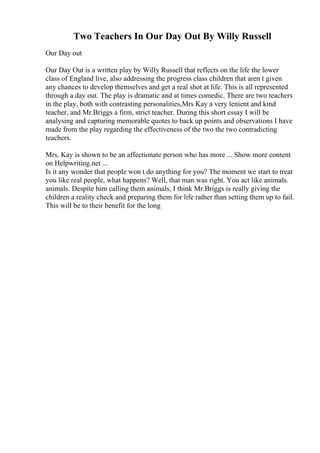 Two Teachers In Our Day Out By Willy Russell
Our Day out
Our Day Out is a written play by Willy Russell that reflects on the life the lower
class of England live, also addressing the progress class children that aren t given
any chances to develop themselves and get a real shot at life. This is all represented
through a day out. The play is dramatic and at times comedic. There are two teachers
in the play, both with contrasting personalities,Mrs Kay a very lenient and kind
teacher, and Mr.Briggs a firm, strict teacher. During this short essay I will be
analysing and capturing memorable quotes to back up points and observations I have
made from the play regarding the effectiveness of the two the two contradicting
teachers.
Mrs. Kay is shown to be an affectionate person who has more ... Show more content
on Helpwriting.net ...
Is it any wonder that people won t do anything for you? The moment we start to treat
you like real people, what happens? Well, that man was right. You act like animals.
animals. Despite him calling them animals, I think Mr.Briggs is really giving the
children a reality check and preparing them for life rather than setting them up to fail.
This will be to their benefit for the long
 