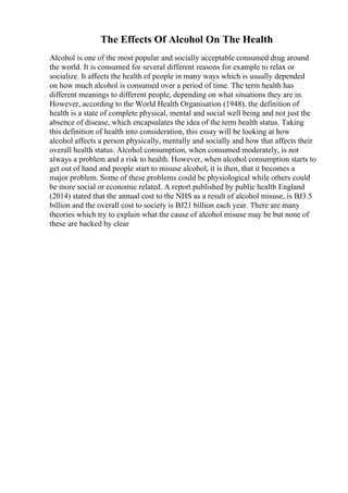 The Effects Of Alcohol On The Health
Alcohol is one of the most popular and socially acceptable consumed drug around
the world. It is consumed for several different reasons for example to relax or
socialize. It affects the health of people in many ways which is usually depended
on how much alcohol is consumed over a period of time. The term health has
different meanings to different people, depending on what situations they are in.
However, according to the World Health Organisation (1948), the definition of
health is a state of complete physical, mental and social well being and not just the
absence of disease, which encapsulates the idea of the term health status. Taking
this definition of health into consideration, this essay will be looking at how
alcohol affects a person physically, mentally and socially and how that affects their
overall health status. Alcohol consumption, when consumed moderately, is not
always a problem and a risk to health. However, when alcohol consumption starts to
get out of hand and people start to misuse alcohol, it is then, that it becomes a
major problem. Some of these problems could be physiological while others could
be more social or economic related. A report published by public health England
(2014) stated that the annual cost to the NHS as a result of alcohol misuse, is ВЈ3.5
billion and the overall cost to society is ВЈ21 billion each year. There are many
theories which try to explain what the cause of alcohol misuse may be but none of
these are backed by clear
 