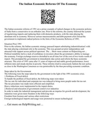 The Indian Economic Reforms Of The Economy
The Indian economic reforms of 1991 are a prime example of radical changes in the economic policies
of India from a conservative to an orthodox one. Prior to the reforms, the country followed the system
of regularising imports and replacing them with domestic products, with the state playing the
dominant role in economy. However serious macroeconomic and debt payment crisis forced the
government to implement radical policies in the form of the Economic Reforms of 1991.
Situation Prior 1991
Prior to the reforms, the Indian economic strategy pursued import substituting industrialisation1 with
the state playing a dominant role in the economy. This was ground set prior independence and
attracted wide support across political spectrum. The ... Show more content on Helpwriting.net ...
Political instability led to a lack of confidence in investors about the government s ability to manage
the economy. Foreign exchange reserves dwindled to an all time low of the cost of two weeks worth of
import. This prompted the government to immediately take action and reform the basic economic
structure. The crisis of 1991 came after 11 years of improved and stable growth performance, lower
inflation rates and steady decline in poverty. These reforms tried to consciously fashion the new policy
as close to the Washington Consensus as was permissible by the then prevailing economic condition.
Steps taken by the Government
The following were the steps taken by the government in the light of the 1991 economic crisis.
1.Problems of Fiscal deficit
To handle the problem of fiscal deficit, the following steps were taken
The tax rate for individual and corporate tax was reduced to bring more people under the tax net.
The tax procedure was made more efficient and simplified.
Heavy reductions were implemented in the import duties.
2.Removal and relaxation of government control over industries
In order to make the industrial management and provide an impetus for growth and development, the
industries were given more freedom in the following ways
Freedom from licenses and various other restrictions
Foreign technological imports and usage were promoted to ensure technological
... Get more on HelpWriting.net ...
 