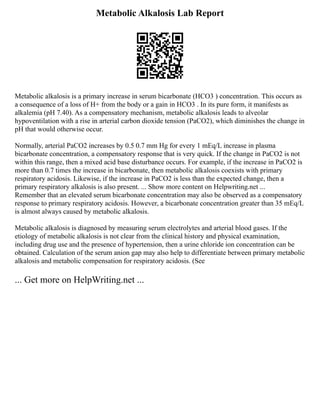 Metabolic Alkalosis Lab Report
Metabolic alkalosis is a primary increase in serum bicarbonate (HCO3 ) concentration. This occurs as
a consequence of a loss of H+ from the body or a gain in HCO3 . In its pure form, it manifests as
alkalemia (pH 7.40). As a compensatory mechanism, metabolic alkalosis leads to alveolar
hypoventilation with a rise in arterial carbon dioxide tension (PaCO2), which diminishes the change in
pH that would otherwise occur.
Normally, arterial PaCO2 increases by 0.5 0.7 mm Hg for every 1 mEq/L increase in plasma
bicarbonate concentration, a compensatory response that is very quick. If the change in PaCO2 is not
within this range, then a mixed acid base disturbance occurs. For example, if the increase in PaCO2 is
more than 0.7 times the increase in bicarbonate, then metabolic alkalosis coexists with primary
respiratory acidosis. Likewise, if the increase in PaCO2 is less than the expected change, then a
primary respiratory alkalosis is also present. ... Show more content on Helpwriting.net ...
Remember that an elevated serum bicarbonate concentration may also be observed as a compensatory
response to primary respiratory acidosis. However, a bicarbonate concentration greater than 35 mEq/L
is almost always caused by metabolic alkalosis.
Metabolic alkalosis is diagnosed by measuring serum electrolytes and arterial blood gases. If the
etiology of metabolic alkalosis is not clear from the clinical history and physical examination,
including drug use and the presence of hypertension, then a urine chloride ion concentration can be
obtained. Calculation of the serum anion gap may also help to differentiate between primary metabolic
alkalosis and metabolic compensation for respiratory acidosis. (See
... Get more on HelpWriting.net ...
 