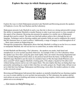 Explore the ways in which Shakespeare presents Lady...
Explore the ways in which Shakespeare presents Lady Macbeth and Browning presents the speakers
in Porphyria s Lover, My Last Duchess and the Laboratory
Shakespeare presents Lady Macbeth in such a way that she is shown as a strong and powerful woman.
Her ability to manipulate Macbeth to murder Duncan in order to get more power is a key example of
this aspect of her character. Browning also presents his speakers in a similar way to Shakespeare
through their need to control. The main way that both authors achieve this is through the use of
language. Techniques such as rhyming couplets and semantic fields are used to emphasise the control
that the characters have or want to achieve. Additionally, a range of imagery is used throughout all of
... Show more content on Helpwriting.net ...
Through this juxtaposition, Shakespeare shows that lady Macbeth is willing to use her love as a means
to manipulate Macbeth; she will use her love to control him, no matter what the cost.
In both Macbeth and Browning s The Laboratory , the speakers use masks, both literal and
metaphorical, to cover up their psychotic behaviour. An example of this is in The Laboratory where
the speaker says Now that I, tying thy glass mask tightly. Here, her mind is becoming fragmented and
she is literally hiding herself from others as she protects herself from the fumes. In Macbeth Lady
Macbeth urges Macbeth to put the mask of a murderer back on Was the hope drunk/Wherein you d
dress yourself? which suggests Macbeth is feeling guilty. If he adopts a façade he ll be able to kill
without feeling remorse and no one will suspect them. This also implies that they are hiding their true
personality and putting on a mask to hide what they are really going to do. People today still put on an
act to hide their true feelings; Shakespeare and Browning s texts allow the modern audience to relate
to this universal concept.
Browning and Shakespeare both present their speakers as mentally disturbed but use rhyming couplets
as a way to create stability to cover up their true personality. In The Laboratory the speaker and her
motivations are seen as troubling and sinister so using rhyming couplets, which creates a predictable
pattern acts as an attempt to
... Get more on HelpWriting.net ...
 
