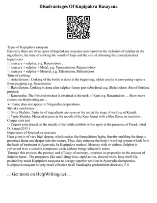 Disadvantages Of Kupipakva Rasayana
Types of Kupipakva rasayana
Basically there are three types of kupipakwa rasayana seen based on the inclusion of sulphur in the
ingredients, the time of corking the mouth of kupi and the site of obtaining the desired product
Ingredients
 mercury + sulphur, e.g. Rasasindoor .
 mercury + sulphur + Metal, e.g. Tamrasindoor, Rajatasindoor
 mercury + sulphur + Mineral, e.g. Talasindoor, Shilasindoor
Time of corking:
 Antardhoom : Corking of the bottle is done at the beginning, which results in preventing vapours
from escaping e.g. Rasasindoor.
 Bahirdhoom: Corking is done after sulphur fumes gets subsidised. e.g. Shilasindoor. Site of finished
product:
 Kanthastha: The finished product is obtained at the neck of Kupi e.g. Rasasindoor. ... Show more
content on Helpwriting.net ...
➢ Flame does not appear in Nirgandha preparations.
Shalaka sanchalana
 Shita Shalaka: Particles of ingredients are seen on the rod at the stage of melting of Kajjali.
 Tapta Shalaka: Material present at the mouth of the Kupi burns with a blue flame on insertion .
Copper coin test
 Copper coin placed on the mouth of the bottle exhibits white spots in the presence of Parad. (Atul
D. Sanap;2015 )
Importance of Kupipakva rasayana
Heat given is of very high degree, which makes the formulations laghu, thereby enabling the drug to
penetrate faster and deeper into the tissues. Thus, they enhance the body s working system which form
the basis of treatment in Ayurveda. In Kupipakva method, Mercury with or without Sulphur is
converted in to a suitable compound, even without being reduced to ashes.
Through this process, the potency and efficacy of mercury, increases in proportion to the amount of
Sulphur burnt . The properties like small drug dose, rapid action, desired result, long shelf life,
palatability made Kupipakva rasayana to occupy superior position in Ayurvedic therapeutics.
Kupipakva rasayana is very much effective in all VataKapha predominant diseases.( S S
... Get more on HelpWriting.net ...
 