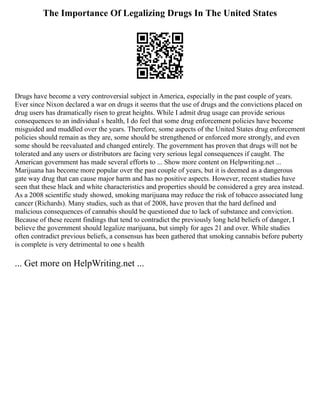 The Importance Of Legalizing Drugs In The United States
Drugs have become a very controversial subject in America, especially in the past couple of years.
Ever since Nixon declared a war on drugs it seems that the use of drugs and the convictions placed on
drug users has dramatically risen to great heights. While I admit drug usage can provide serious
consequences to an individual s health, I do feel that some drug enforcement policies have become
misguided and muddled over the years. Therefore, some aspects of the United States drug enforcement
policies should remain as they are, some should be strengthened or enforced more strongly, and even
some should be reevaluated and changed entirely. The government has proven that drugs will not be
tolerated and any users or distributors are facing very serious legal consequences if caught. The
American government has made several efforts to ... Show more content on Helpwriting.net ...
Marijuana has become more popular over the past couple of years, but it is deemed as a dangerous
gate way drug that can cause major harm and has no positive aspects. However, recent studies have
seen that these black and white characteristics and properties should be considered a grey area instead.
As a 2008 scientific study showed, smoking marijuana may reduce the risk of tobacco associated lung
cancer (Richards). Many studies, such as that of 2008, have proven that the hard defined and
malicious consequences of cannabis should be questioned due to lack of substance and conviction.
Because of these recent findings that tend to contradict the previously long held beliefs of danger, I
believe the government should legalize marijuana, but simply for ages 21 and over. While studies
often contradict previous beliefs, a consensus has been gathered that smoking cannabis before puberty
is complete is very detrimental to one s health
... Get more on HelpWriting.net ...
 
