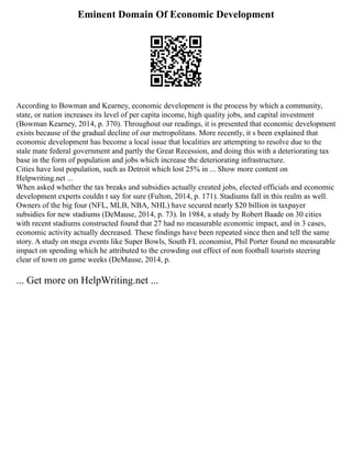 Eminent Domain Of Economic Development
According to Bowman and Kearney, economic development is the process by which a community,
state, or nation increases its level of per capita income, high quality jobs, and capital investment
(Bowman Kearney, 2014, p. 370). Throughout our readings, it is presented that economic development
exists because of the gradual decline of our metropolitans. More recently, it s been explained that
economic development has become a local issue that localities are attempting to resolve due to the
stale mate federal government and partly the Great Recession, and doing this with a deteriorating tax
base in the form of population and jobs which increase the deteriorating infrastructure.
Cities have lost population, such as Detroit which lost 25% in ... Show more content on
Helpwriting.net ...
When asked whether the tax breaks and subsidies actually created jobs, elected officials and economic
development experts couldn t say for sure (Fulton, 2014, p. 171). Stadiums fall in this realm as well.
Owners of the big four (NFL, MLB, NBA, NHL) have secured nearly $20 billion in taxpayer
subsidies for new stadiums (DeMause, 2014, p. 73). In 1984, a study by Robert Baade on 30 cities
with recent stadiums constructed found that 27 had no measurable economic impact, and in 3 cases,
economic activity actually decreased. These findings have been repeated since then and tell the same
story. A study on mega events like Super Bowls, South FL economist, Phil Porter found no measurable
impact on spending which he attributed to the crowding out effect of non football tourists steering
clear of town on game weeks (DeMause, 2014, p.
... Get more on HelpWriting.net ...
 