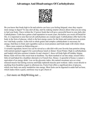 Advantages And Disadvantages Of Carbohydrates
Do you know that foods high in fat and calories can leave you feeling fatigued, since they require
more energy to digest? To stay alert all day, start by making smarter choices about what you are using
to fuel your body. I have written the 12 power foods that will give a powerful boost to your daily diet.
Carbohydrates: Carbs have gotten a bad reputation in recent years, but before you swear off bread for
life, it is important to note that not all carbohydrates are created equal. Carbohydrates offer fuel to the
body in the form of glucose, which is the best energy source for the brain and central nervous system
two vital body systems. A diet rich in whole grains and complex carbohydrates is necessary for
energy; find these in fruits and vegetables such as sweet potatoes and foods made with whole wheat.
... Show more content on Helpwriting.net ...
A versatile ingredient, brown rice can be served as a side dish with your favorite lean proteins (along
with nutrient packed veggies!) for a powerhouse lunch or dinner. Sweet Potato: High in carbohydrates
and loaded with beta carotene (vitamin A) and vitamin C, these will help fight off midday fatigue.
Bonus: Kids will love this sweet treat at mealtime. Try them mashed or cut into strips, tossed with a
little oil and baked for a healthier alternative to French fries. Honey: A spoonful of honey is nature s
equivalent of an energy drink. Low on the glycemic index, this natural sweetener acts as a time
released muscle fuel during exercise and helps replenish muscles post workout. Add a sweet drizzle to
anything from breakfast yogurt to afternoon tea. Fruits Fruit offers a significant dose of glucose,
which your body can easily metabolize into energy. Most fruits can be digested in under half an hour,
which makes them a quick, nutritious way to get a burst of
... Get more on HelpWriting.net ...
 