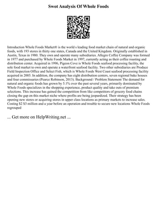 Swot Analysis Of Whole Foods
Introduction Whole Foods Market® is the world s leading food market chain of natural and organic
foods, with 193 stores in thirty one states, Canada and the United Kingdom. Originally established in
Austin, Texas in 1980. They own and operate many subsidiaries. Allegro Coffee Company was formed
in 1977 and purchased by Whole Foods Market in 1997, currently acting as their coffee roasting and
distribution center. Acquired in 1996, Pigeon Cove is Whole Foods seafood processing facility, the
sole food market to own and operate a waterfront seafood facility. Two other subsidiaries are Produce
Field Inspection Office and Select Fish, which is Whole Foods West Coast seafood processing facility
acquired in 2003. In addition, the company has eight distribution centers, seven regional bake houses
and four commissaries (Pearce Robinson, 2013). Background / Problem Statement The demand for
natural and organic foods has grown by 5.1% over the past several years, primarily dominated by
Whole Foods specializes in the shopping experience, product quality and take outs of premium
selections. This increase has gained the competition from like competitors of grocery food chains
closing the gap on this market niche where profits are being jeopardized. Their strategy has been
opening new stores or acquiring stores in upper class locations as primary markets to increase sales.
Costing $2 $3 million and a year before an operation and trouble to secure new locations Whole Foods
regrouped
... Get more on HelpWriting.net ...
 