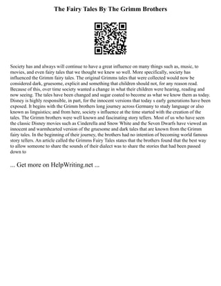 The Fairy Tales By The Grimm Brothers
Society has and always will continue to have a great influence on many things such as, music, to
movies, and even fairy tales that we thought we knew so well. More specifically, society has
influenced the Grimm fairy tales. The original Grimms tales that were collected would now be
considered dark, gruesome, explicit and something that children should not, for any reason read.
Because of this, over time society wanted a change in what their children were hearing, reading and
now seeing. The tales have been changed and sugar coated to become as what we know them as today.
Disney is highly responsible, in part, for the innocent versions that today s early generations have been
exposed. It begins with the Grimm brothers long journey across Germany to study language or also
known as linguistics; and from here, society s influence at the time started with the creation of the
tales. The Grimm brothers were well known and fascinating story tellers. Most of us who have seen
the classic Disney movies such as Cinderella and Snow White and the Seven Dwarfs have viewed an
innocent and warmhearted version of the gruesome and dark tales that are known from the Grimm
fairy tales. In the beginning of their journey, the brothers had no intention of becoming world famous
story tellers. An article called the Grimms Fairy Tales states that the brothers found that the best way
to allow someone to share the sounds of their dialect was to share the stories that had been passed
down to
... Get more on HelpWriting.net ...
 