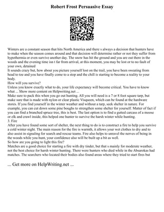 Robert Frost Persuasive Essay
Winters are a constant season that hits North America and there s always a decision that hunters have
to make when the season comes around and that decision will determine rather or not they suffer from
hypothermia or even survive another day. The snow has hit the ground and you are out there in the
woods and the evening time isn t far from arrival, at this moment, you may be lost or to no fault of
your own, detained
It sounds crazy but, how about you picture yourself lost on the trail, you have been sweating from
head to toe and you have finally come to a stop and the chill is starting to become a reality to your
body.
How will you survive?
Unless you know exactly what to do, your life expectancy will become critical. You have to know
what ... Show more content on Helpwriting.net ...
Make sure to pack this when you go out hunting. All you will need is a 7 or 8 foot square tarp, but
make sure that is made with nylon or clear plastic Visqueen, which can be found at the hardware
stores. If you find yourself in the winter weather and without a tarp, seek shelter in nature. For
example, you can cut down some pine boughs to strengthen some shelter for yourself. Matter of fact if
you can find a branched spruce tree, this is best. The last option is to find a gutted carcass of a moose
or elk and crawl inside, this helped one hunter to survive the harsh winter while hunting.
3. Fire
After you have found some sort of shelter, the next thing to do is to construct a fire to help you survive
a cold winter night. The main reason for the fire is warmth, it allows your wet clothes to dry and to
also assist in signaling for search and rescue teams. Fire also helps to unravel the nerves of being in
the woods while you hunt, your confidence also will be built up a bit as well.
So how are you going to light this fire?
Matches are a good choice for starting a fire with dry tinder, but that s mainly for moderate weather,
not the best choice for harsh winter hunting. There were hunters who died while in the Absarokas had
matches. The searchers who located their bodies also found areas where they tried to start fires but
... Get more on HelpWriting.net ...
 