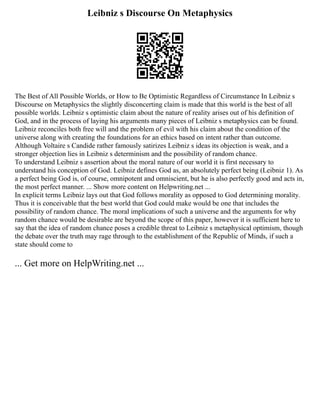 Leibniz s Discourse On Metaphysics
The Best of All Possible Worlds, or How to Be Optimistic Regardless of Circumstance In Leibniz s
Discourse on Metaphysics the slightly disconcerting claim is made that this world is the best of all
possible worlds. Leibniz s optimistic claim about the nature of reality arises out of his definition of
God, and in the process of laying his arguments many pieces of Leibniz s metaphysics can be found.
Leibniz reconciles both free will and the problem of evil with his claim about the condition of the
universe along with creating the foundations for an ethics based on intent rather than outcome.
Although Voltaire s Candide rather famously satirizes Leibniz s ideas its objection is weak, and a
stronger objection lies in Leibniz s determinism and the possibility of random chance.
To understand Leibniz s assertion about the moral nature of our world it is first necessary to
understand his conception of God. Leibniz defines God as, an absolutely perfect being (Leibniz 1). As
a perfect being God is, of course, omnipotent and omniscient, but he is also perfectly good and acts in,
the most perfect manner. ... Show more content on Helpwriting.net ...
In explicit terms Leibniz lays out that God follows morality as opposed to God determining morality.
Thus it is conceivable that the best world that God could make would be one that includes the
possibility of random chance. The moral implications of such a universe and the arguments for why
random chance would be desirable are beyond the scope of this paper, however it is sufficient here to
say that the idea of random chance poses a credible threat to Leibniz s metaphysical optimism, though
the debate over the truth may rage through to the establishment of the Republic of Minds, if such a
state should come to
... Get more on HelpWriting.net ...
 