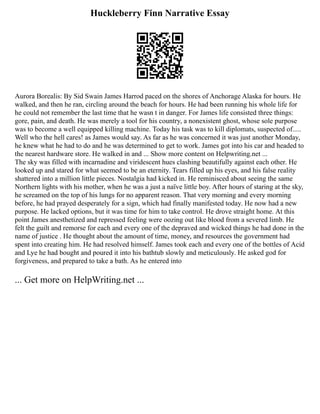 Huckleberry Finn Narrative Essay
Aurora Borealis: By Sid Swain James Harrod paced on the shores of Anchorage Alaska for hours. He
walked, and then he ran, circling around the beach for hours. He had been running his whole life for
he could not remember the last time that he wasn t in danger. For James life consisted three things:
gore, pain, and death. He was merely a tool for his country, a nonexistent ghost, whose sole purpose
was to become a well equipped killing machine. Today his task was to kill diplomats, suspected of.....
Well who the hell cares! as James would say. As far as he was concerned it was just another Monday,
he knew what he had to do and he was determined to get to work. James got into his car and headed to
the nearest hardware store. He walked in and ... Show more content on Helpwriting.net ...
The sky was filled with incarnadine and viridescent hues clashing beautifully against each other. He
looked up and stared for what seemed to be an eternity. Tears filled up his eyes, and his false reality
shattered into a million little pieces. Nostalgia had kicked in. He reminisced about seeing the same
Northern lights with his mother, when he was a just a naïve little boy. After hours of staring at the sky,
he screamed on the top of his lungs for no apparent reason. That very morning and every morning
before, he had prayed desperately for a sign, which had finally manifested today. He now had a new
purpose. He lacked options, but it was time for him to take control. He drove straight home. At this
point James anesthetized and repressed feeling were oozing out like blood from a severed limb. He
felt the guilt and remorse for each and every one of the depraved and wicked things he had done in the
name of justice . He thought about the amount of time, money, and resources the government had
spent into creating him. He had resolved himself. James took each and every one of the bottles of Acid
and Lye he had bought and poured it into his bathtub slowly and meticulously. He asked god for
forgiveness, and prepared to take a bath. As he entered into
... Get more on HelpWriting.net ...
 