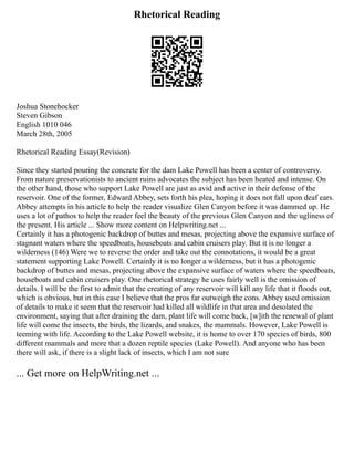 Rhetorical Reading
Joshua Stonehocker
Steven Gibson
English 1010 046
March 28th, 2005
Rhetorical Reading Essay(Revision)
Since they started pouring the concrete for the dam Lake Powell has been a center of controversy.
From nature preservationists to ancient ruins advocates the subject has been heated and intense. On
the other hand, those who support Lake Powell are just as avid and active in their defense of the
reservoir. One of the former, Edward Abbey, sets forth his plea, hoping it does not fall upon deaf ears.
Abbey attempts in his article to help the reader visualize Glen Canyon before it was dammed up. He
uses a lot of pathos to help the reader feel the beauty of the previous Glen Canyon and the ugliness of
the present. His article ... Show more content on Helpwriting.net ...
Certainly it has a photogenic backdrop of buttes and mesas, projecting above the expansive surface of
stagnant waters where the speedboats, houseboats and cabin cruisers play. But it is no longer a
wilderness (146) Were we to reverse the order and take out the connotations, it would be a great
statement supporting Lake Powell. Certainly it is no longer a wilderness, but it has a photogenic
backdrop of buttes and mesas, projecting above the expansive surface of waters where the speedboats,
houseboats and cabin cruisers play. One rhetorical strategy he uses fairly well is the omission of
details. I will be the first to admit that the creating of any reservoir will kill any life that it floods out,
which is obvious, but in this case I believe that the pros far outweigh the cons. Abbey used omission
of details to make it seem that the reservoir had killed all wildlife in that area and desolated the
environment, saying that after draining the dam, plant life will come back, [w]ith the renewal of plant
life will come the insects, the birds, the lizards, and snakes, the mammals. However, Lake Powell is
teeming with life. According to the Lake Powell website, it is home to over 170 species of birds, 800
different mammals and more that a dozen reptile species (Lake Powell). And anyone who has been
there will ask, if there is a slight lack of insects, which I am not sure
... Get more on HelpWriting.net ...
 
