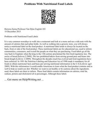 Problems With Nutritional Food Labels
Herrera Zaima Professor Van Dyke English 103
18 December 2015
Problems with Nutritional Food Labels
It is very common nowadays to walk into a restaurant and look at a menu and see a side note with the
amount of calories that each plate holds. As well as walking into a grocery store, you will always
notice a nutritional label on the food product. A nutritional label tends to always be located on the
back, front or side of the food product. These nutritional labels are for educational use, used to inform
communities, consumers, and overall the people on what they are purchasing. Food labels go all the
way back to England, when the king in the 13th century proclaimed the first food regulatory law, The
assize of bread [lefever:2:2009]. The law prohibited bakers from mixing ground peas and beans into
bread dough [Lefevre: 2:2009]. Throughout the decades much has evolved and food regulations have
been enforced. In 1991 the Nutrition Labeling and Education Act of 1990 made it mandatory for all
foods to obtain nutritional facts and basic per serving nutritional information in the U.S [Lefevre: pg3:
2009]. With this information it would enable Americans to learn what the food product contains and as
well to help us watch our diet. Whether we want to eat healthy or be cautious about the ingredients
used, these labels are there to inform. These food labels contain information on calories, total fat,
sodium, protein and cholesterol all in percentages. Although these labels
... Get more on HelpWriting.net ...
 