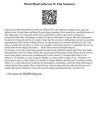Mixed Blood Jefferson M. Fish Summary
In the article titled Mixed Blood written by Jefferson M. Fish, Jefferson compares how races are
defined in the United States and Brazil by providing examples of how people are classified because of
their appearance. In writing this article Fish s point that he wants to get across is people are
categorized differently accordingly to where it is that an individual is located. But most importantly
his point in writing this article is to make it clear that the way race is defined does not give an accurate
representation of the reality of things because of what each person considers themselves to be. Fish
states, Consider the avocado is it a fruit or a vegetable? Americans insist it is a vegetable. We eat it in
salads with oil and vinegar. Brazilians, ... Show more content on Helpwriting.net ...
For instance, across the world many people encounter many different cultures and if they have had a
bad experience with one certain culture they assume that all the people of that culture are the same or
much worse when a person does something that in their culture it is normal others find it to be
offensive. For instance, in some countries adultery is a crime while in others it isn t. Therefore, if a
person grows up in a culture where it is normal to commit adultery and then goes to another country
where it is a crime that person would not be attentionally committing a crime but rather following its
culture that has been taught. That is where the law comes to play and must make the decision as to
whether that person should be convicted or not for doing something that they consider to be
... Get more on HelpWriting.net ...
 