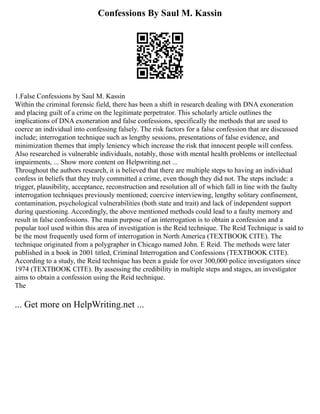 Confessions By Saul M. Kassin
1.False Confessions by Saul M. Kassin
Within the criminal forensic field, there has been a shift in research dealing with DNA exoneration
and placing guilt of a crime on the legitimate perpetrator. This scholarly article outlines the
implications of DNA exoneration and false confessions, specifically the methods that are used to
coerce an individual into confessing falsely. The risk factors for a false confession that are discussed
include; interrogation technique such as lengthy sessions, presentations of false evidence, and
minimization themes that imply leniency which increase the risk that innocent people will confess.
Also researched is vulnerable individuals, notably, those with mental health problems or intellectual
impairments, ... Show more content on Helpwriting.net ...
Throughout the authors research, it is believed that there are multiple steps to having an individual
confess in beliefs that they truly committed a crime, even though they did not. The steps include: a
trigger, plausibility, acceptance, reconstruction and resolution all of which fall in line with the faulty
interrogation techniques previously mentioned; coercive interviewing, lengthy solitary confinement,
contamination, psychological vulnerabilities (both state and trait) and lack of independent support
during questioning. Accordingly, the above mentioned methods could lead to a faulty memory and
result in false confessions. The main purpose of an interrogation is to obtain a confession and a
popular tool used within this area of investigation is the Reid technique. The Reid Technique is said to
be the most frequently used form of interrogation in North America (TEXTBOOK CITE). The
technique originated from a polygrapher in Chicago named John. E Reid. The methods were later
published in a book in 2001 titled, Criminal Interrogation and Confessions (TEXTBOOK CITE).
According to a study, the Reid technique has been a guide for over 300,000 police investigators since
1974 (TEXTBOOK CITE). By assessing the credibility in multiple steps and stages, an investigator
aims to obtain a confession using the Reid technique.
The
... Get more on HelpWriting.net ...
 