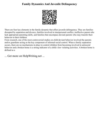 Family Dynamics And Juvenile Delinquency
There are four key elements in the family dynamic that affect juvenile delinquency. They are families
disrupted by separation and divorce, families involved in interpersonal conflict, ineffective parent who
lack appropriate parenting skills, and families that encompass deviant parents who may transfer their
behavior to their children.
From research, one of the most controversial studies on child deviant behavior involved the parents
and/or guardians acting as the key component of informal social control. When a family separation
occurs, there are no mechanisms in place to control children from becoming involved in antisocial
behavior and a broken home is a strong indicator of a child s law violating activities. A broken home is
defined as a
... Get more on HelpWriting.net ...
 