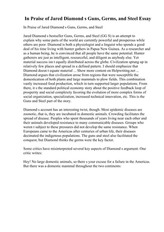 In Praise of Jared Diamond s Guns, Germs, and Steel Essay
In Praise of Jared Diamond s Guns, Germs, and Steel
Jared Diamond s bestseller Guns, Germs, and Steel (GG S) is an attempt to
explain why some parts of the world are currently powerful and prosperous while
others are poor. Diamond is both a physiologist and a linguist who spends a good
deal of his time living with hunter gathers in Papua New Guinea. As a researcher and
as a human being, he is convinced that all people have the same potential. Hunter
gatherers are just as intelligent, resourceful, and diligent as anybody else. Yet
material success isn t equally distributed across the globe. Civilization sprung up in
relatively few places and spread in a defined pattern. I should emphasize that
Diamond doesn t equate material ... Show more content on Helpwriting.net ...
Diamond argues that civilization arose from regions that were susceptible the
domestication of both plants and large mammals to plow fields. This combination
vastly increased food production, which in turn supported larger populations. From
there, it s the standard political economy story about the positive feedback loop of
prosperity and social complexity favoring the evolution of more complex forms of
social organization, specialization, increased technical innovation, etc. This is the
Guns and Steel part of the story.
Diamond s account has an interesting twist, though. Most epidemic diseases are
zoonotic, that is, they are incubated in domestic animals. Crowding facilitates the
spread of disease. Peoples who spent thousands of years living near each other and
their animals developed resistance to many communicable diseases. Groups who
weren t subject to these pressures did not develop the same resistance. When
Europeans came to the Americas after centuries of urban life, their diseases
decimated the indigenous populations. The guns and steel also facilitated the
conquest, but Diamond thinks the germs were the key factor.
Some critics have misinterpreted several key aspects of Diamond s argument. One
critic writes:
Hey! No large domestic animals, so there s your excuse for a failure in the Americas.
But there was a domestic mammal throughout the two continents:
 