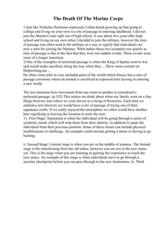 The Death Of The Marine Corps
1.Just like Nicholas Herriman expressed, I often heard growing up that going to
college and living on your own is a rite of passage to entering adulthood. I did not
join the Marine Corps right out of high school. It was about two years after high
school and living on my own when I decided to join the military, however the rites
of passage was often used in the military as a way to signify that individuals are
now a men for joining the Marines. What makes these two examples not qualify as
rites of passage is due to the fact that they were not sudden events. These events were
more of a longer transition.
2.One of the examples of territorial passage is when the King of Sparta went to war
and would make sacrifices along the way when they ... Show more content on
Helpwriting.net ...
He often visits tribe in very secluded parts of the world which always has a rites of
passage ceremony where an animal is sacrificed to represent him leaving or entering
a new world.
The text mentions how movement from one room to another is considered a
territorial passage. (p.192) This makes me think about when my family went on a San
Diego brewery tour where we were driven to a string of breweries. Each time we
entered a new brewery we would have a rite of passage of trying one of their
signatures crafts. If we really enjoyed the atmosphere we often would have another
beer signifying us leaving the location to enter the next.
3.i. First Stage: Separation is when the individual will be going through a series of
symbolic rituals which will strip them from their identity, in addition to spate the
individual from their previous position. Some of these rituals can include physical
modifications or challenge. An example could include getting a tattoo or having to go
hunting.
ii. Second Stage: Liminal stage is when you are in the middle of statuses. The liminal
stage is the transitioning from the old status, however you are not in the new status
yet. This is the stage when you are learning or gaining the experience to reach the
new status. An example of this stage is when individuals have to go through a
security checkpoint before you can pass through to the new destination. iii. Third
 