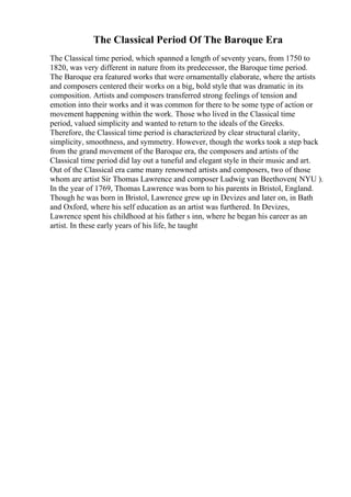 The Classical Period Of The Baroque Era
The Classical time period, which spanned a length of seventy years, from 1750 to
1820, was very different in nature from its predecessor, the Baroque time period.
The Baroque era featured works that were ornamentally elaborate, where the artists
and composers centered their works on a big, bold style that was dramatic in its
composition. Artists and composers transferred strong feelings of tension and
emotion into their works and it was common for there to be some type of action or
movement happening within the work. Those who lived in the Classical time
period, valued simplicity and wanted to return to the ideals of the Greeks.
Therefore, the Classical time period is characterized by clear structural clarity,
simplicity, smoothness, and symmetry. However, though the works took a step back
from the grand movement of the Baroque era, the composers and artists of the
Classical time period did lay out a tuneful and elegant style in their music and art.
Out of the Classical era came many renowned artists and composers, two of those
whom are artist Sir Thomas Lawrence and composer Ludwig van Beethoven( NYU ).
In the year of 1769, Thomas Lawrence was born to his parents in Bristol, England.
Though he was born in Bristol, Lawrence grew up in Devizes and later on, in Bath
and Oxford, where his self education as an artist was furthered. In Devizes,
Lawrence spent his childhood at his father s inn, where he began his career as an
artist. In these early years of his life, he taught
 