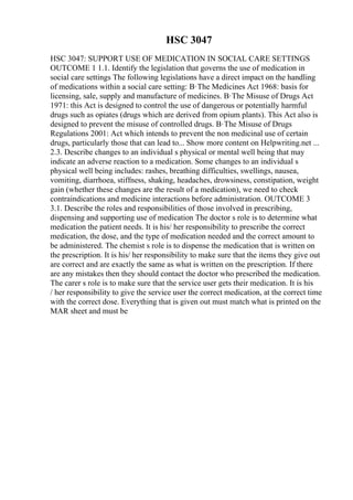 HSC 3047
HSC 3047: SUPPORT USE OF MEDICATION IN SOCIAL CARE SETTINGS
OUTCOME 1 1.1. Identify the legislation that governs the use of medication in
social care settings The following legislations have a direct impact on the handling
of medications within a social care setting: В·The Medicines Act 1968: basis for
licensing, sale, supply and manufacture of medicines. В·The Misuse of Drugs Act
1971: this Act is designed to control the use of dangerous or potentially harmful
drugs such as opiates (drugs which are derived from opium plants). This Act also is
designed to prevent the misuse of controlled drugs. В·The Misuse of Drugs
Regulations 2001: Act which intends to prevent the non medicinal use of certain
drugs, particularly those that can lead to... Show more content on Helpwriting.net ...
2.3. Describe changes to an individual s physical or mental well being that may
indicate an adverse reaction to a medication. Some changes to an individual s
physical well being includes: rashes, breathing difficulties, swellings, nausea,
vomiting, diarrhoea, stiffness, shaking, headaches, drowsiness, constipation, weight
gain (whether these changes are the result of a medication), we need to check
contraindications and medicine interactions before administration. OUTCOME 3
3.1. Describe the roles and responsibilities of those involved in prescribing,
dispensing and supporting use of medication The doctor s role is to determine what
medication the patient needs. It is his/ her responsibility to prescribe the correct
medication, the dose, and the type of medication needed and the correct amount to
be administered. The chemist s role is to dispense the medication that is written on
the prescription. It is his/ her responsibility to make sure that the items they give out
are correct and are exactly the same as what is written on the prescription. If there
are any mistakes then they should contact the doctor who prescribed the medication.
The carer s role is to make sure that the service user gets their medication. It is his
/ her responsibility to give the service user the correct medication, at the correct time
with the correct dose. Everything that is given out must match what is printed on the
MAR sheet and must be
 