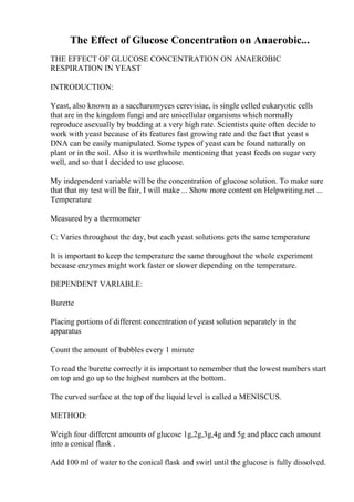 The Effect of Glucose Concentration on Anaerobic...
THE EFFECT OF GLUCOSE CONCENTRATION ON ANAEROBIC
RESPIRATION IN YEAST
INTRODUCTION:
Yeast, also known as a saccharomyces cerevisiae, is single celled eukaryotic cells
that are in the kingdom fungi and are unicellular organisms which normally
reproduce asexually by budding at a very high rate. Scientists quite often decide to
work with yeast because of its features fast growing rate and the fact that yeast s
DNA can be easily manipulated. Some types of yeast can be found naturally on
plant or in the soil. Also it is worthwhile mentioning that yeast feeds on sugar very
well, and so that I decided to use glucose.
My independent variable will be the concentration of glucose solution. To make sure
that that my test will be fair, I will make ... Show more content on Helpwriting.net ...
Temperature
Measured by a thermometer
C: Varies throughout the day, but each yeast solutions gets the same temperature
It is important to keep the temperature the same throughout the whole experiment
because enzymes might work faster or slower depending on the temperature.
DEPENDENT VARIABLE:
Burette
Placing portions of different concentration of yeast solution separately in the
apparatus
Count the amount of bubbles every 1 minute
To read the burette correctly it is important to remember that the lowest numbers start
on top and go up to the highest numbers at the bottom.
The curved surface at the top of the liquid level is called a MENISCUS.
METHOD:
Weigh four different amounts of glucose 1g,2g,3g,4g and 5g and place each amount
into a conical flask .
Add 100 ml of water to the conical flask and swirl until the glucose is fully dissolved.
 