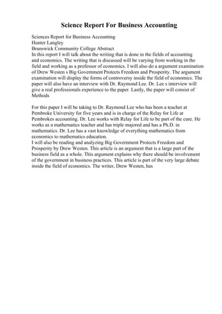 Science Report For Business Accounting
Sciences Report for Business Accounting
Hunter Langley
Brunswick Community College Abstract
In this report I will talk about the writing that is done in the fields of accounting
and economics. The writing that is discussed will be varying from working in the
field and working as a professor of economics. I will also do a argument examination
of Drew Westen s Big Government Protects Freedom and Prosperity. The argument
examination will display the forms of controversy inside the field of economics. The
paper will also have an interview with Dr. Raymond Lee. Dr. Lee s interview will
give a real professionals experience to the paper. Lastly, the paper will consist of
Methods
For this paper I will be taking to Dr. Raymond Lee who has been a teacher at
Pembroke University for five years and is in charge of the Relay for Life at
Pembrokes accounting. Dr. Lee works with Relay for Life to be part of the cure. He
works as a mathematics teacher and has triple majored and has a Ph.D. in
mathematics. Dr. Lee has a vast knowledge of everything mathematics from
economics to mathematics education.
I will also be reading and analyzing Big Government Protects Freedom and
Prosperity by Drew Westen. This article is an argument that is a large part of the
business field as a whole. This argument explains why there should be involvement
of the government in business practices. This article is part of the very large debate
inside the field of economics. The writer, Drew Westen, has
 