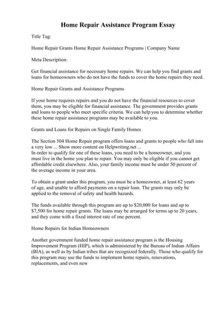 Home Repair Assistance Program Essay
Title Tag:
Home Repair Grants Home Repair Assistance Programs | Company Name
Meta Description:
Get financial assistance for necessary home repairs. We can help you find grants and
loans for homeowners who do not have the funds to cover the home repairs they need.
Home Repair Grants and Assistance Programs
If your home requires repairs and you do not have the financial resources to cover
them, you may be eligible for financial assistance. The government provides grants
and loans to people who meet specific criteria. We can help you to determine whether
these home repair assistance programs may be available to you.
Grants and Loans for Repairs on Single Family Homes
The Section 504 Home Repair program offers loans and grants to people who fall into
a very low ... Show more content on Helpwriting.net ...
In order to qualify for one of these loans, you need to be a homeowner, and you
must live in the home you plan to repair. You may only be eligible if you cannot get
affordable credit elsewhere. Also, your family income must be under 50 percent of
the average income in your area.
To obtain a grant under this program, you must be a homeowner, at least 62 years
of age, and unable to afford payments on a repair loan. The grants may only be
applied to the removal of safety and health hazards.
The funds available through this program are up to $20,000 for loans and up to
$7,500 for home repair grants. The loans may be arranged for terms up to 20 years,
and they come with a fixed interest rate of one percent.
Home Repairs for Indian Homeowners
Another government funded home repair assistance program is the Housing
Improvement Program (HIP), which is administered by the Bureau of Indian Affairs
(BIA), as well as by Indian tribes that are recognized federally. Those who qualify for
this program may use the funds to implement home repairs, renovations,
replacements, and even new
 