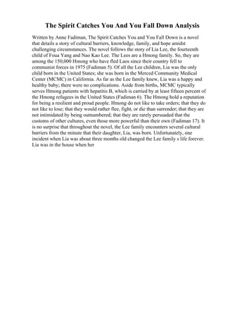 The Spirit Catches You And You Fall Down Analysis
Written by Anne Fadiman, The Spirit Catches You and You Fall Down is a novel
that details a story of cultural barriers, knowledge, family, and hope amidst
challenging circumstances. The novel follows the story of Lia Lee, the fourteenth
child of Foua Yang and Nao Kao Lee. The Lees are a Hmong family. So, they are
among the 150,000 Hmong who have fled Laos since their country fell to
communist forces in 1975 (Fadiman 5). Of all the Lee children, Lia was the only
child born in the United States; she was born in the Merced Community Medical
Center (MCMC) in California. As far as the Lee family knew, Lia was a happy and
healthy baby; there were no complications. Aside from births, MCMC typically
serves Hmong patients with hepatitis B, which is carried by at least fifteen percent of
the Hmong refugees in the United States (Fadiman 6). The Hmong hold a reputation
for being a resilient and proud people. Hmong do not like to take orders; that they do
not like to lose; that they would rather flee, fight, or die than surrender; that they are
not intimidated by being outnumbered; that they are rarely persuaded that the
customs of other cultures, even those more powerful than their own (Fadiman 17). It
is no surprise that throughout the novel, the Lee family encounters several cultural
barriers from the minute that their daughter, Lia, was born. Unfortunately, one
incident when Lia was about three months old changed the Lee family s life forever.
Lia was in the house when her
 