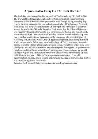 Argumentative Essay On The Bush Doctrine
The Bush Doctrine was outlined in a speech by President George W. Bush in 2002.
The US would no longer rely solely on Cold War doctrines of containment and
deterrence. 9 The US would adopt preemption as its foreign policy, meaning they
reserve the right to preempt threats and act accordingly.10 Furthermore, President
Bush stated that the US would promote US principles and ideologies to countries
around the world.11 g74 Lastly, President Bush stated that the US would do what
was necessary to remain the world s sole superpower. 12 Kaplan and Kristol neatly
summarize the Bush Doctrine as an affirmative vision of American leadership, one
that is neither reactive to nor dependent on the emergence of a specific threat. 13
According to Kaplan and Kristol, the US became complacent in ensuring that third
world nations would follow our capitalist ideology.14 This complacency was at its
highest when the Clinton administration was in power. The effects of this were seen
during 9/11 and the rise of terrorism. Because Iraq does not support US governmental
paradigm, and thus threatens to influence other up and coming nations, we should
invade it. Kaplan and Kristol also hint towards the economic influence the US may
hold if Iraq is liberated .15 One of their arguments was that the US should
demonstrate its military power to send a resounding message to the world that the US
was the world s greatest superpower.
President Bush claimed that a preemptive attack on Iraq was necessary
 