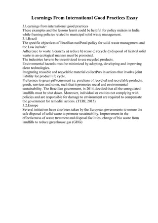 Learnings From International Good Practices Essay
3.Learnings from international good practices
These examples and the lessons learnt could be helpful for policy makers in India
while framing policies related to municipal solid waste management.
3.1.Brazil
The specific objectives of Brazilian natiРѕnal policy for solid waste management and
the Law include:
Adherence to waste hierarchy a) reduce b) reuse c) recycle d) disposal of treated solid
waste in an ecological manner must be promoted.
The industries have to be incentivized to use recycled products.
Environmental hazards must be minimized by adopting, developing and improving
clean technologies.
Integrating reusable and recyclable material collectРѕrs in actions that involve joint
liability for product life cycle.
Preference to green prРѕcurement i.e. purchase of recycled and recyclable products,
goods, services and so on, such that it promotes social and environmental
sustainability. The Brazilian government, in 2014, decided that all the unregulated
landfills must be shut down. Moreover, individual or entities not complying with
policies and are responsible for damage to environment are required to compensate
the government for remedial actions. (TERI, 2015)
3.2.Europe
Several initiatives have also been taken by the European governments to ensure the
safe disposal of solid waste to promote sustainability. Improvement in the
effectiveness of waste treatment and disposal facilities, change of bio waste from
landfills to reduce greenhouse gas (GHG)
 