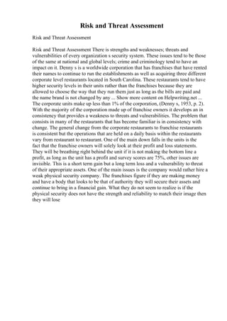 Risk and Threat Assessment
Risk and Threat Assessment
Risk and Threat Assessment There is strengths and weaknesses; threats and
vulnerabilities of every organization s security system. These issues tend to be those
of the same at national and global levels; crime and criminology tend to have an
impact on it. Denny s is a worldwide corporation that has franchises that have rented
their names to continue to run the establishments as well as acquiring three different
corporate level restaurants located in South Carolina. These restaurants tend to have
higher security levels in their units rather than the franchises because they are
allowed to choose the way that they run them just as long as the bills are paid and
the name brand is not changed by any ... Show more content on Helpwriting.net ...
The corporate units make up less than 1% of the corporation, (Denny s, 1953, p. 2).
With the majority of the corporation made up of franchise owners it develops an in
consistency that provides a weakness to threats and vulnerabilities. The problem that
consists in many of the restaurants that has become familiar is in consistency with
change. The general change from the corporate restaurants to franchise restaurants
is consistent but the operations that are held on a daily basis within the restaurants
vary from restaurant to restaurant. One of the main down falls in the units is the
fact that the franchise owners will solely look at their profit and loss statements.
They will be breathing right behind the unit if it is not making the bottom line a
profit, as long as the unit has a profit and survey scores are 75%, other issues are
invisible. This is a short term gain but a long term loss and a vulnerability to threat
of their appropriate assets. One of the main issues is the company would rather hire a
weak physical security company. The franchises figure if they are making money
and have a body that looks to be that of authority they will secure their assets and
continue to bring in a financial gain. What they do not seem to realize is if the
physical security does not have the strength and reliability to match their image then
they will lose
 