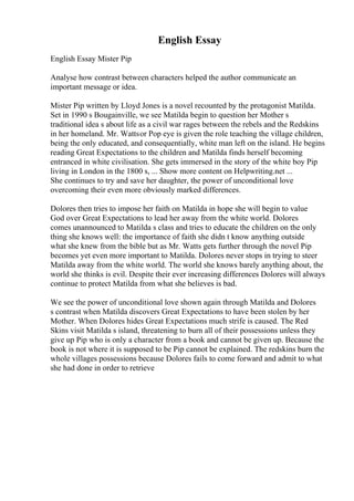 English Essay
English Essay Mister Pip
Analyse how contrast between characters helped the author communicate an
important message or idea.
Mister Pip written by Lloyd Jones is a novel recounted by the protagonist Matilda.
Set in 1990 s Bougainville, we see Matilda begin to question her Mother s
traditional idea s about life as a civil war rages between the rebels and the Redskins
in her homeland. Mr. Wattsor Pop eye is given the role teaching the village children,
being the only educated, and consequentially, white man left on the island. He begins
reading Great Expectations to the children and Matilda finds herself becoming
entranced in white civilisation. She gets immersed in the story of the white boy Pip
living in London in the 1800 s, ... Show more content on Helpwriting.net ...
She continues to try and save her daughter, the power of unconditional love
overcoming their even more obviously marked differences.
Dolores then tries to impose her faith on Matilda in hope she will begin to value
God over Great Expectations to lead her away from the white world. Dolores
comes unannounced to Matilda s class and tries to educate the children on the only
thing she knows well: the importance of faith she didn t know anything outside
what she knew from the bible but as Mr. Watts gets further through the novel Pip
becomes yet even more important to Matilda. Dolores never stops in trying to steer
Matilda away from the white world. The world she knows barely anything about, the
world she thinks is evil. Despite their ever increasing differences Dolores will always
continue to protect Matilda from what she believes is bad.
We see the power of unconditional love shown again through Matilda and Dolores
s contrast when Matilda discovers Great Expectations to have been stolen by her
Mother. When Dolores hides Great Expectations much strife is caused. The Red
Skins visit Matilda s island, threatening to burn all of their possessions unless they
give up Pip who is only a character from a book and cannot be given up. Because the
book is not where it is supposed to be Pip cannot be explained. The redskins burn the
whole villages possessions because Dolores fails to come forward and admit to what
she had done in order to retrieve
 