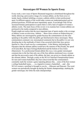 Stereotypes Of Women In Sports Essay
Every week, a new issue of Sports Illustrated magazine is distributed throughout the
world, showing a provocative image of a woman athlete, on the front cover or
inside, barely clothed, belittling a women s athletic ability in their professional
sport. In different aspects of the world today women are underrepresented such as
political positions, STEM and most importantly sports. Even though Title IX has
increased females participation in sports there is still a lack of support of women s
athletic events. The main focus of this review is to examine how women athletes are
portrayed in the media compared to men athletes.
People might not realize that the most important type of sports media is the coverage
of athletic events on television. Athletic ... Show more content on Helpwriting.net ...
Many athletes are stereotyped by gender because the commentators are the ones
speaking to the public while the public get familiarized to these stereotypes. Many
commentators comment very stereotypical comments but to the public it is not very
shocking due to the multitude of times it has occurred which they have grown
familiar to. One of such was by a commentator , Colin Murray said during the
Olympics that the ultimate athlete would have the stamina of Mo [Farah], the speed
of [Usain] Bolt, the leap of [Greg] Rutherford and the bottom of Jess Ennis
(Stanistreet). To a professional female athlete this was a very gender stereotyped
comment due to the fact that only one of the four athletes mentioned was a woman
and that the provocative part of the athlete, the butt, was given to a female athlete as
the ultimate athlete. Through a study on the NCAA National Championship Games
for men and women basketball, they have discovered that the commentators
constantly mark the women s game repeating phrases like, ...some of the best women
s college basketball teams.. , ...is a legend in women s basketball... , and ...this
NCAA women s semifinal is brought to you by ... (Messner and Duncan). The word
women was periodically brought up during the female championships, marking the
gender stereotype, but while the male championships
 