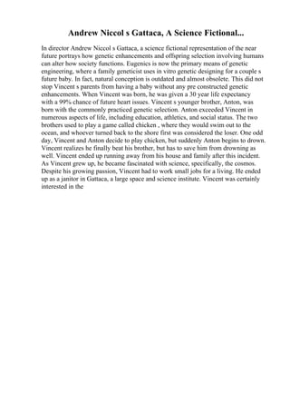 Andrew Niccol s Gattaca, A Science Fictional...
In director Andrew Niccol s Gattaca, a science fictional representation of the near
future portrays how genetic enhancements and offspring selection involving humans
can alter how society functions. Eugenics is now the primary means of genetic
engineering, where a family geneticist uses in vitro genetic designing for a couple s
future baby. In fact, natural conception is outdated and almost obsolete. This did not
stop Vincent s parents from having a baby without any pre constructed genetic
enhancements. When Vincent was born, he was given a 30 year life expectancy
with a 99% chance of future heart issues. Vincent s younger brother, Anton, was
born with the commonly practiced genetic selection. Anton exceeded Vincent in
numerous aspects of life, including education, athletics, and social status. The two
brothers used to play a game called chicken , where they would swim out to the
ocean, and whoever turned back to the shore first was considered the loser. One odd
day, Vincent and Anton decide to play chicken, but suddenly Anton begins to drown.
Vincent realizes he finally beat his brother, but has to save him from drowning as
well. Vincent ended up running away from his house and family after this incident.
As Vincent grew up, he became fascinated with science, specifically, the cosmos.
Despite his growing passion, Vincent had to work small jobs for a living. He ended
up as a janitor in Gattaca, a large space and science institute. Vincent was certainly
interested in the
 