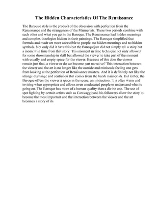 The Hidden Characteristics Of The Renaissance
The Baroque style is the product of the obsession with perfection from the
Renaissance and the strangeness of the Mannerists. These two periods combine with
each other and what you get is the Baroque. The Renaissance had hidden meanings
and complex theologies hidden in their paintings. The Baroque simplified that
formula and made art more accessible to people, no hidden meanings and no hidden
symbols. Not only did it have this but the Baroquejust did not simply tell a story but
a moment in time from that story. This moment in time technique not only allowed
for some showmanship in skill but allowed the viewer to take part of the moment
with usually and empty space for the viewer. Because of this does the viewer
remain just that, a viewer or do we become part narrative? This interaction between
the viewer and the art is no longer like the outside and miniscule feeling one gets
from looking at the perfection of Renaissance masters. And it is definitely not like the
strange exchange and confusion that comes from the harsh mannerists. But rather, the
Baroque offers the viewer a space in the scene, an interaction. It is often warm and
inviting when appropriate and allows even uneducated people to understand what is
going on. The Baroque has more of a human quality than a divine one. The use of
spot lighting by certain artists such as Caravaggioand his followers allow the story to
become the most important and the interaction between the viewer and the art
becomes a story of its
 