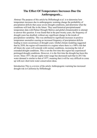 The Effect Of Temperature Increases Due On
Anthropogenic...
Abstract The purpose of this article by Diffenbaugh et.al. is to determine how
temperature increases due to anthropogenic warming change the probability of
precipitation deficits that cause severe drought conditions, and determine what the
conditions will look like in the future. They used historical precipitationand
temperature data with Palmer Drought Metrics and global climatemodels to attempt
to answer this question. It was found that in the past twenty years, the frequency of
drought years has doubled, without any significant change in the trends of
precipitation variability. This was attributed to significant increases in positive
temperature anomalies causing an increased frequency of precipitation deficits
leading to more occurrences of drought years. Global climate modeling suggested
that by 2030, the region will transition to a regime where there is a 100% risk that
all future dry years will coincide with warmer conditions, increasing the risk of
extended drought conditions. This is not the first time this region has experienced
prolonged drought conditions. However, it is the first time the drought has been this
severe. Since 1977, the per capita water usage has decreased such that in 2013 the
water demand is similar to that of 1977, meaning that it will be very difficult to come
up with new short term water conservation ideas.
Introduction This is a review of the article Anthropogenic warming has increased
drought risk in California by Diffenbaugh
 