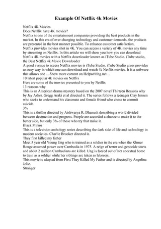 Example Of Netflix 4k Movies
Netflix 4K Movies
Does Netflix have 4K movies?
Netflix is one of the entertainment companies providing the best products in the
market. In this era of ever changing technology and customer demands, the products
are presented in the best manner possible. To enhance customer satisfaction,
Netflix provides movies shot in 4K. You can access a variety of 4K movies any time
by streaming on Netflix. In this article we will show you how you can download
Netflix 4K movies with a Netflix downloader known as iTube Studio. iTube studio,
the Best Netflix 4k Movie Downloader
A good avenue to access Netflix movies is iTube Studio. iTube Studio gives provides
an easy way in which one can download and watch 4k Netflix movies. It is a software
that allows one ... Show more content on Helpwriting.net ...
10 latest popular 4k movies on Netflix
Here are some of the movies presented to you by Netflix
13 reasons why
This is an American drama mystery based on the 2007 novel Thirteen Reasons why
by Jay Asher. Gregg Araki et al directed it. The series follows a teenager Clay Jensen
who seeks to understand his classmate and female friend who chose to commit
suicide.
3%
This is a thriller directed by Aishwarya R. Dhanush describing a world divided
between destruction and progress. People are accorded a chance to make it to the
better side, but only 3% of those who try that make it.
Black Mirror
This is a television anthology series describing the dark side of life and technology in
modern societies. Charlie Brooker directed it.
They first killed my father
Meet 5 year old Young Ung who is trained as a soldier in the era when the Khmer
Rouge assumed power over Cambodia in 1975. A reign of terror and genocide starts
and about 2 million Cambodians are killed. Ung is forced out of her ancestral home
to train as a soldier while her siblings are taken as laborers.
This movie is adapted from First They Killed My Father and is directed by Angelina
Jolie.
Stranger
 