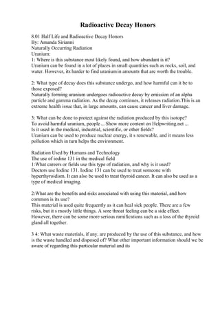 Radioactive Decay Honors
8.01 Half Life and Radioactive Decay Honors
By: Amanda Sirianni
Naturally Occurring Radiation
Uranium:
1: Where is this substance most likely found, and how abundant is it?
Uranium can be found in a lot of places in small quantities such as rocks, soil, and
water. However, its harder to find uraniumin amounts that are worth the trouble.
2: What type of decay does this substance undergo, and how harmful can it be to
those exposed?
Naturally forming uranium undergoes radioactive decay by emission of an alpha
particle and gamma radiation. As the decay continues, it releases radiation.This is an
extreme health issue that, in large amounts, can cause cancer and liver damage.
3: What can be done to protect against the radiation produced by this isotope?
To avoid harmful uranium, people ... Show more content on Helpwriting.net ...
Is it used in the medical, industrial, scientific, or other fields?
Uranium can be used to produce nuclear energy, it s renewable, and it means less
pollution which in turn helps the environment.
Radiation Used by Humans and Technology
The use of iodine 131 in the medical field
1:What careers or fields use this type of radiation, and why is it used?
Doctors use Iodine 131. Iodine 131 can be used to treat someone with
hyperthyroidism. It can also be used to treat thyroid cancer. It can also be used as a
type of medical imaging.
2:What are the benefits and risks associated with using this material, and how
common is its use?
This material is used quite frequently as it can heal sick people. There are a few
risks, but it s mostly little things. A sore throat feeling can be a side effect.
However, there can be some more serious ramifications such as a loss of the thyroid
gland all together.
3 4: What waste materials, if any, are produced by the use of this substance, and how
is the waste handled and disposed of? What other important information should we be
aware of regarding this particular material and its
 
