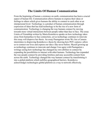 The Limits Of Human Communication
From the beginning of human s existence on earth, communication has been a crucial
aspect of human life. Communication allows humans to express their ideas or
feelings to others which gives humans the ability to connect to each other at an
interpersonal level. Technology is a product of human communication through
expression of ideas that has lead technology to be the rise of a new form of
communication. Technology is changing the way humans connect by moving
towards more virtual interactions between people rather than face to face. The essay
Limits of Friendship written by Maria Konnikova speaks on how technology takes
away from humanface to face connection, yet as technology continues to innovate
this essay will disprove her thesis. An essay Paumgarten wrote We Are a Camera
interrelates to disproving Konnikova s thesis by showing how POV camera s allow
us to connect our lives and express our idea s like never before. Myself growing up
as technology continues to innovate and change I too agree with Paumgarten s
writings seeing how technology has changed my own abilities to connect by
expanding the possibilities to interact with other humans. Technology has expanded
the way people connect by providing limitless and easy accessible content from
across the earth. Technology changed the way humans connect by transforming it
into a global platform which nullifies geographical barriers. Konnikova
acknowledges technologies global platform as a way to network effectively.
 
