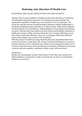 Rationing And Allocation Of Health Care
RATIONING AND ALLOCATION IN HEALTH CARE SCARCITY
Abstract The cost and availability of health care have been the focus of contentious
for both public and political discussion. Even though government and private
organization contribute to health care, costs continue to rise at a rapid pace. The
rising costs and the increase in health insurance premiums making complication to
the greatly challenged notion especially in western societies. Many factors influence
the increasing the cost of health care, making different to keep quality for healthcare
resources. Measures have been taken to provide efficient and equitable allocation of
health care resources. Many clinicians taking the ways to impose efficiency to care
and a better monitor the efficiency. However, in retrospect stand alone efficiency
improvemnt strategies have proven to be insufficient.
With the increase in health care rising fast both physicians and administrators face
scarcity for resource. Under these face, relative scarcity the distribution of resources
becomes ethical as well as finanicial issue. When we look through the ethical view it
is better to find the answers for the distribution of resources. Distribution of resources
is served with need, equality, contribution, ability to pay, effort and merit.1
Introduction:
Health care rationing goes by price which means it is for them who can pay for it.
When healthcare is increased it is often viewed for the one who is in need and the
facilities are given for a
 