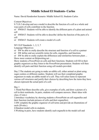 Middle School El Students- Carlos
Name: David Hendershot Scenario: Middle School EL Students Carlos
Content Objectives:
S.7.LS.2 develop and use a model to describe the function of a cell as a whole and
ways parts of cells contribute to the function.
пѓ SWBAT: Students will be able to identify the different parts of a plant and animal
cell
пѓ SWBAT: Students will be able to describe/ define the function of the parts of a
cell
пѓ SWBAT: Students will create a model of a cell.
WV ELP Standards: 1, 2, 5, 7
Language Objectives:
пѓ SW be able to orally describe the structure and function of a cell to a partner
пѓ SW define and use scientific terms for cells, organelles, and functions
пѓ SW be able to orally explain the differences and similarities between plant ...
Show more content on Helpwriting.net ...
Show students a PowerPoint on cells and their functions. Students will fill in their
graphic organizers as they listen to the PowerPoint presentation. Students will then
identify cell parts and their function using cell models provided.
Day 2 The students are going to make an edible cell, either animal or plant using
sugar cookies or different candies. Students will use their completed graphic
organizers to make an edible model of a cell. They will select items to represent
various cell structures and justify their choices by describing how the items they have
chosen represent the actual parts of a cell.
Day 1
1.Think/Pair/Share describe cells, give examples of cells, and draw a picture of a
cell in their notebooks. In pairs, students will compare answers. Share ideas with
class. (5 min.)
2.Introduce vocabulary by showing students a PowerPoint on cell organelles and
their function (include pictures of cells and their organelles).
3.SW complete the graphic organizer of cell terms and provide an illustrations of
each (20 min.).
4.Handout model cells to students.
5.Working in pairs, have students identify each organelle in the model cell and
 
