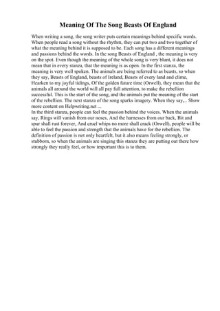Meaning Of The Song Beasts Of England
When writing a song, the song writer puts certain meanings behind specific words.
When people read a song without the rhythm, they can put two and two together of
what the meaning behind it is supposed to be. Each song has a different meanings
and passions behind the words. In the song Beasts of England , the meaning is very
on the spot. Even though the meaning of the whole song is very blunt, it does not
mean that in every stanza, that the meaning is as open. In the first stanza, the
meaning is very well spoken. The animals are being referred to as beasts, so when
they say, Beasts of England, beasts of Ireland, Beasts of every land and clime,
Hearken to my joyful tidings, Of the golden future time (Orwell), they mean that the
animals all around the world will all pay full attention, to make the rebellion
successful. This is the start of the song, and the animals put the meaning of the start
of the rebellion. The next stanza of the song sparks imagery. When they say,... Show
more content on Helpwriting.net ...
In the third stanza, people can feel the passion behind the voices. When the animals
say, Rings will vanish from our noses, And the harnesses from our back, Bit and
spur shall rust forever, And cruel whips no more shall crack (Orwell), people will be
able to feel the passion and strength that the animals have for the rebellion. The
definition of passion is not only heartfelt, but it also means feeling strongly, or
stubborn, so when the animals are singing this stanza they are putting out there how
strongly they really feel, or how important this is to them.
 