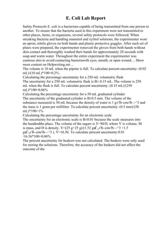 E. Coli Lab Report
Safety Protocols E. coli is a bacterium capable of being transmitted from one person to
another. To ensure that the bacteria used in this experiment were not transmitted to
other places, items, or organisms, several safety protocols were followed. When
streaking bacteria and handling mannitol and xylitol solutions, the experimenter wore
an apron, nitrile gloves on both hands and plastic protective goggles. After each set of
plates were prepared, the experimenter removed the gloves from both hands without
skin contact and thoroughly washed their hands for approximately 20 seconds with
soap and warm water. Throughout the entire experiment the experimenter was
cautious also to avoid contacting bacteriawith eyes, mouth, or open wound.... Show
more content on Helpwriting.net ...
The volume is 10 mL when the pipette is full. To calculate percent uncertainty: (0.02
mL)/(10 mL)*100=0.2%.
Calculating the percentage uncertainty for a 250 mL volumetric flask
The uncertainty for a 250 mL volumetric flask is В± 0.15 mL. The volume is 250
mL when the flask is full. To calculate percent uncertainty: (0.15 mL)/(250
mL)*100=0.06%
Calculating the percentage uncertainty for a 50 mL graduated cylinder
The uncertainty of the graduated cylinder is В±0.5 mm. The volume of the
substance measured is 50 mL because the density of water is 1 g/гЂ–cmгЂ—^3 and
the mass is 1 gram per milliliter. To calculate percent uncertainty: (0.5 mm)/(50
mL)*100=1%
Calculating the percentage uncertainty for an electronic scale
The uncertainty for an electronic scale is В±0.01 because the scale measures into
the hundredths place. The volume of the sugars is V=M/D, where V is volume, M
is mass, and D is density. V=(25 g+25 g)/(1.52 gвЃ„гЂ–cmгЂ—^3 +1.5
gвЃ„гЂ–cmгЂ—^3 ), V=16.56. To calculate percent uncertainty:0.01
/16.56*100=0.06%
The percent uncertainty for beakers was not calculated. The beakers were only used
for storing the solutions. Therefore, the accuracy of the beakers did not affect the
outcome of the
 