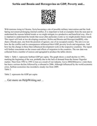 Serbia and Bosnia and Herzegovina on GDP, Poverty and...
With tensions rising in Ukraine, Syria becoming a site of possible military intervention and the Arab
Spring movement prolonging internal conflict, It is important to look at examples from the near past to
understand the reasons behind trends so we might mitigate in a productive and beneficial way. Also it
is imprtant to understand the trends that occur after particular events so we might predict future needs.
This report will look at two developing countries, Serbia and Bosnia and Hercegovina(BIH), who
share a bloody past, one from the position of agresor, one of an occupied country. The aim is to see
how the the conflict and its consequences influenced their GDP, poverty levels and migrations. And
how has the change in those then influenced development work in the respective countries. The report
will further concentrate on the couses and effects of migration in the countries. The raw data was
collected from a number of sources and agregated to produce the tables shown.
Table 1. Table 1. represents Serbian GDP per capita. The graph shows a small decline in 1991,
marking the beginning of the war, probably due to the lack of demand from the former Yugoslav
market. Then from 1992 to 1995 it rises as a result of war industry. Up to 2002(Milosevic s rule) there
has been a serious decline followed by a rebound to 2006. Although influenced by the world economic
crisis, Serbian economics has recorded a steady rise from 2009.
Table 2.
Table 2. represents the GDP per capita
... Get more on HelpWriting.net ...
 
