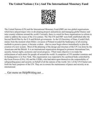 The United Nations ( Un ) And The International Monetary Fund
The United Nations (UN) and the International Monetary Fund (IMF) are two global organisations
which have played major roles in developing projects and policies and managing global finance and
inter country relations around the world. Currently, there is a need for these organisations to reform in
order to address the issues of the 21st century. The The UN and IMF were both established after the
Second World War by the U.S and British governments. As the US Secretary of State, Cordell Hull,
stated, from the moment when Hitler s invasion of Poland revealed the bankruptcy of all existing
methods to preserve peace, it became evident... that we must begin almost immediately to plan the
creation of a new system . Most of the planning of the design and structure of the UN was done by the
Americans and the British. It is an international organization designed to promote international law,
security, human rights, economic and social progress. 1Their main objective is to make the
enforcement of such easier for people all around the world. It comprises of 193 member countries and
its headquarters is in New York. This organization was expected to be a political body controlled by
the Great Powers (USA, UK and the USSR), who had taken upon themselves the responsibility of
safeguarding peace and security on behalf of all the nations of the world. Art.1 of the UN Charter sets
forth the basic purposes of the UN. They are to ensure the maintenance of peace and security at an
international
... Get more on HelpWriting.net ...
 