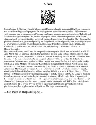 Merck
Merck Medco 1. Pharmacy Benefit Management Pharmacy benefit managers (PBMs) are companies
that administer drug benefit programs for employers and health insurance carriers. PBMs contract
with managed care organizations, self insured employers, insurance companies, unions, Medicaid and
Medicare managed care plans, the Federal Employees Health Benefits Program and other federal,
state, and local government entities to provide managed prescription drug benefits. They designed the
pharmacy benefit plan, processed prescription drug claims, reviewed prescriptions, encouraged the use
of lower cost, generic and branded drugs and dispensed drugs through mail service pharmacies.
Essentially, PBMs reduced the cost of health care by improving ... Show more content on
Helpwriting.net ...
If so happened Medco would lose the competitive advantage that Merck saw and the deal would fail.
Also Merck had not analyzed what if other companies got into same vertical integration with other
PBMs creating a price competition. Alternative: Instead of acquiring Medco, Merck could have tried
to work out the same relationship by entering into alliance with Medco. It could still enter the
formulary of Medco without paying $6 billion. Merck was hoping the deal will yield crucial market
intelligence about Medco s 33 million U.S. customers. the detailed information Merck would gain
from Medco s enormous customer base could help aid efforts to research and market new products.
Alternative: Merck might have consider some alternative ways like Walsh America/PMSI already
provide similarly useful information without spending $6 billion to get it. 4. Merck Medco † Value
Drive: The Medco acquisition was the consequence of a study initiated in 1992 by Merck to examine
the role of pharmaceuticals in the larger context of health care. Merck realized that drug companies
had to view themselves as health care solution providers rather than as suppliers of medicines. Merck
also realized that drugs were becoming commodities due to generics and HMOs. Merck felt that the
acquisition of a PBM would provide access to key players in the health care industry such as
physicians, employers, pharmacists and patients. The huge amounts of drug
... Get more on HelpWriting.net ...
 
