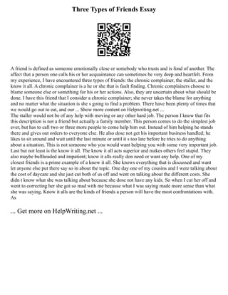 Three Types of Friends Essay
A friend is defined as someone emotionally close or somebody who trusts and is fond of another. The
affect that a person one calls his or her acquaintance can sometimes be very deep and heartfelt. From
my experience, I have encountered three types of friends: the chronic complainer, the staller, and the
know it all. A chronic complainer is a he or she that is fault finding. Chronic complainers choose to
blame someone else or something for his or her actions. Also, they are uncertain about what should be
done. I have this friend that I consider a chronic complainer; she never takes the blame for anything
and no matter what the situation is she s going to find a problem. There have been plenty of times that
we would go out to eat, and our ... Show more content on Helpwriting.net ...
The staller would not be of any help with moving or any other hard job. The person I know that fits
this description is not a friend but actually a family member. This person comes to do the simplest job
ever, but has to call two or three more people to come help him out. Instead of him helping he stands
there and gives out orders to everyone else. He also dose not get his important business handled; he
likes to sit around and wait until the last minute or until it s too late before he tries to do anything
about a situation. This is not someone who you would want helping you with some very important job.
Last but not least is the know it all. The know it all acts superior and makes others feel stupid. They
also maybe bullheaded and impatient; know it alls really don need or want any help. One of my
closest friends is a prime example of a know it all. She knows everything that is discussed and want
let anyone else put there say so in about the topic. One day one of my cousins and I were talking about
the cost of daycare and she just cut both of us off and went on talking about the different costs. She
didn t know what she was talking about because she dose not have any kids. So when I cut her off and
went to correcting her she got so mad with me because what I was saying made more sense than what
she was saying. Know it alls are the kinds of friends a person will have the most confrontations with.
As
... Get more on HelpWriting.net ...
 
