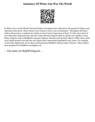 Summary Of When Asia Was The World
In When Asia was the World, Stewart Gordon investigates how trade led to the spread of religion and
education/innovation. These factors were critical in Asia s rise to dominance. Throughout the book,
trade is discussed as a medium for culture to travel across large areas of land. It is this movement of
new ideas that catalyzed Asia s growth. Trade allowed religious ideas to spread very rapidly in Asia.
Many religions such as Buddhism required religious literature and spiritual objects. Often, these items
were traded around Asia and thus the religion they represented expanded to new areas. For example,
on the Intan Shipwreck, divers discovered miniature Buddhist shrines made of bronze. These objects
were produced for Buddhist worshippers all
... Get more on HelpWriting.net ...
 