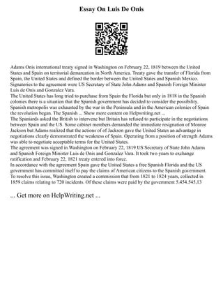 Essay On Luis De Onis
Adams Onis international treaty signed in Washington on February 22, 1819 between the United
States and Spain on territorial demarcation in North America. Treaty gave the transfer of Florida from
Spain, the United States and defined the border between the United States and Spanish Mexico.
Signatories to the agreement were US Secretary of State John Adams and Spanish Foreign Minister
Luis de Onis and Gonzalez Vara.
The United States has long tried to purchase from Spain the Florida but only in 1818 in the Spanish
colonies there is a situation that the Spanish government has decided to consider the possibility.
Spanish metropolis was exhausted by the war in the Peninsula and in the American colonies of Spain
the revolution began. The Spanish ... Show more content on Helpwriting.net ...
The Spaniards asked the British to intervene but Britain has refused to participate in the negotiations
between Spain and the US. Some cabinet members demanded the immediate resignation of Monroe
Jackson but Adams realized that the actions of of Jackson gave the United States an advantage in
negotiations clearly demonstrated the weakness of Spain. Operating from a position of strength Adams
was able to negotiate acceptable terms for the United States.
The agreement was signed in Washington on February 22, 1819 US Secretary of State John Adams
and Spanish Foreign Minister Luis de Onis and Gonzalez Vara. It took two years to exchange
ratification and February 22, 1821 treaty entered into force.
In accordance with the agreement Spain gave the United States a free Spanish Florida and the US
government has committed itself to pay the claims of American citizens to the Spanish government.
To resolve this issue, Washington created a commission that from 1821 to 1824 years, collected in
1859 claims relating to 720 incidents. Of these claims were paid by the government 5.454.545,13
... Get more on HelpWriting.net ...
 