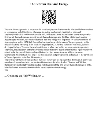 The Between Heat And Energy
The term thermodynamics is known as the branch of physics that covers the relationship between heat
or temperature and all the forms of energy, including mechanical, electrical, or chemical.
Thermodynamics is a combination of four laws, which are known as zeroth law of thermodynamics,
first law of thermodynamics, second law of thermodynamics, and third law of thermodynamics.
According to Wolfram, The relation between heat and energy was important for the development of
steam engines, and in 1824 Sadi Carnot had captured some of the ideas of thermodynamics in his
discussion of the efficiency of an idealized engine (1019). After this statement was made, scientist
developed its laws. The term thermal equilibrium is when two bodies are at the same temperature.
Therefore, the zeroth law of thermodynamics states that if two bodies are in thermal equilibrium with
a third body, they are all in thermal equilibrium. In other words, they are all have the same
temperature. Joseph Black was one of the first scientist and physic known as founder of the zeroth law
of thermodynamics in the late 18th century.
The first law of thermodynamics states that heat energy can not be created or destroyed. It can be just
transformed into other forms or transferred into another location. Rudolf Clausius and William
Rankine were the first physics that made a full statement of the first law of thermodynamics in 1850.
It is also known as another version of the law of conservation of energy.
The
... Get more on HelpWriting.net ...
 